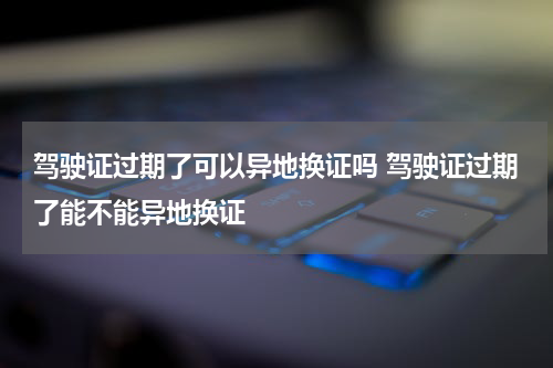 驾驶证过期了可以异地换证吗 驾驶证过期了能不能异地换证