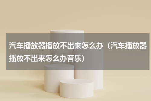 汽车播放器播放不出来怎么办（汽车播放器播放不出来怎么办音乐）