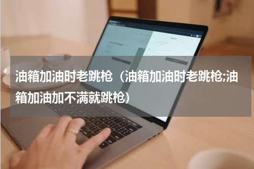 油箱加油时老跳枪（油箱加油时老跳枪;油箱加油加不满就跳枪）
