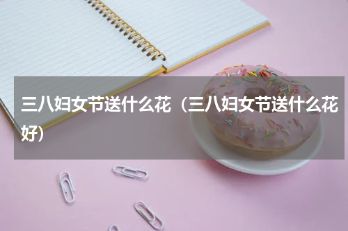 三八妇女节送什么花（三八妇女节送什么花好）