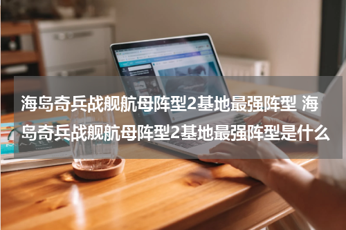 海岛奇兵战舰航母阵型2基地最强阵型 海岛奇兵战舰航母阵型2基地最强阵型是什么