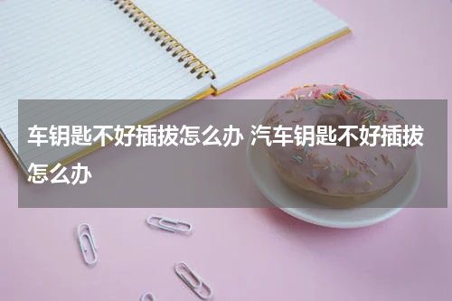 车钥匙不好插拔怎么办 汽车钥匙不好插拔怎么办