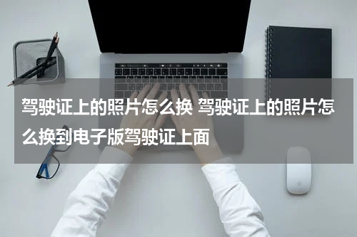 驾驶证上的照片怎么换 驾驶证上的照片怎么换到电子版驾驶证上面
