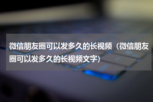 微信朋友圈可以发多久的长视频（微信朋友圈可以发多久的长视频文字）