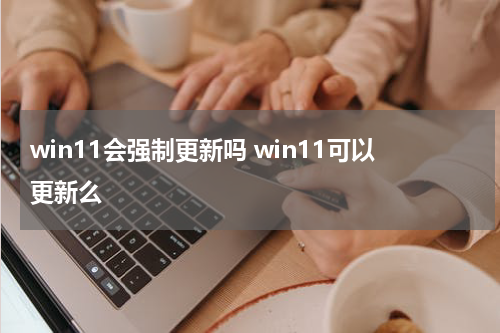 win11会强制更新吗 win11可以更新么