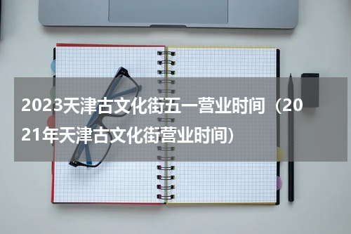 2023天津古文化街五一营业时间（2021年天津古文化街营业时间）