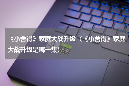 《小舍得》家庭大战升级（《小舍得》家庭大战升级是哪一集）