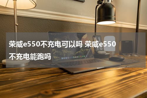 荣威e550不充电可以吗 荣威e550不充电能跑吗