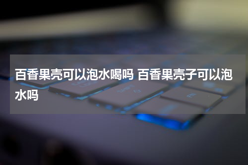 百香果壳可以泡水喝吗 百香果壳子可以泡水吗