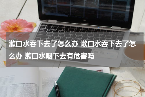 漱口水吞下去了怎么办 漱口水吞下去了怎么办 漱口水咽下去有危害吗