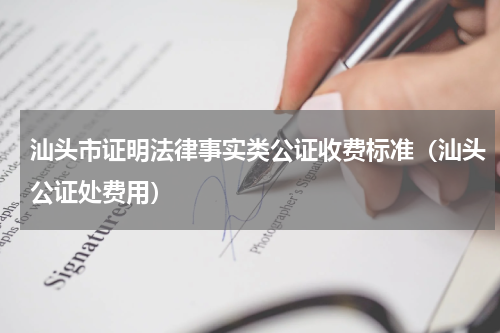 汕头市证明法律事实类公证收费标准（汕头公证处费用）
