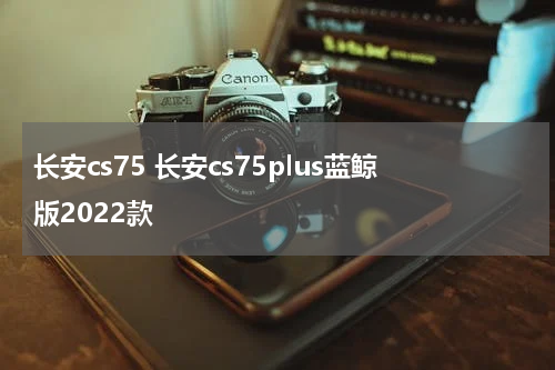 长安cs75 长安cs75plus蓝鲸版2022款