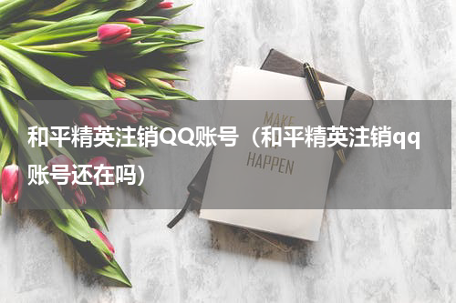 和平精英注销QQ账号（和平精英注销qq账号还在吗）