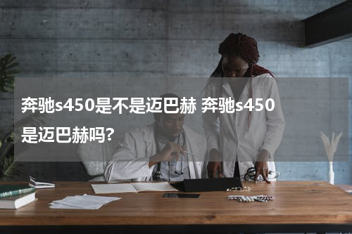奔驰s450是不是迈巴赫 奔驰s450是迈巴赫吗?