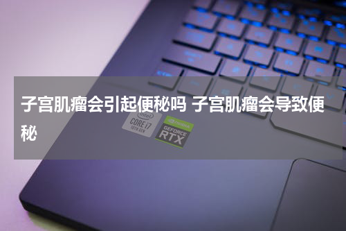 子宫肌瘤会引起便秘吗 子宫肌瘤会导致便秘