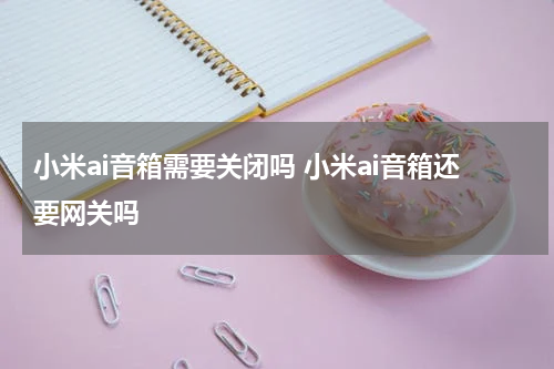 小米ai音箱需要关闭吗 小米ai音箱还要网关吗