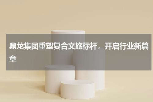 鼎龙集团重塑复合文旅标杆，开启行业新篇章