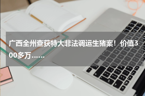 广西全州查获特大非法调运生猪案！价值300多万……