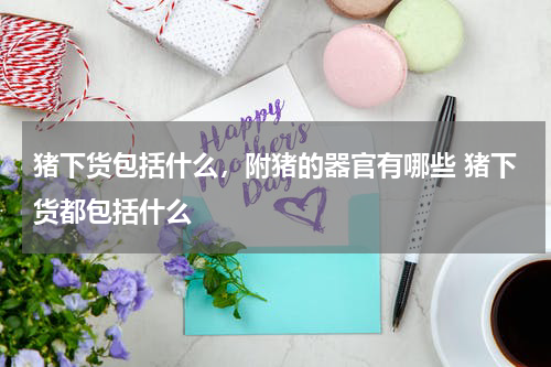 猪下货包括什么，附猪的器官有哪些 猪下货都包括什么