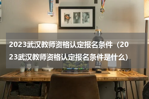 2023武汉教师资格认定报名条件（2023武汉教师资格认定报名条件是什么）