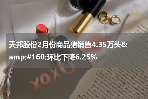 天邦股份2月份商品猪销售4.35万头&amp;#160;环比下降6.25%
