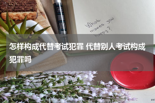 怎样构成代替考试犯罪 代替别人考试构成犯罪吗