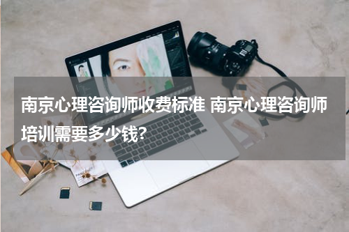 南京心理咨询师收费标准 南京心理咨询师培训需要多少钱?