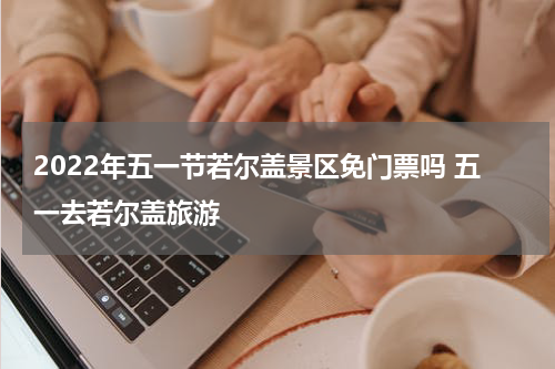 2022年五一节若尔盖景区免门票吗 五一去若尔盖旅游