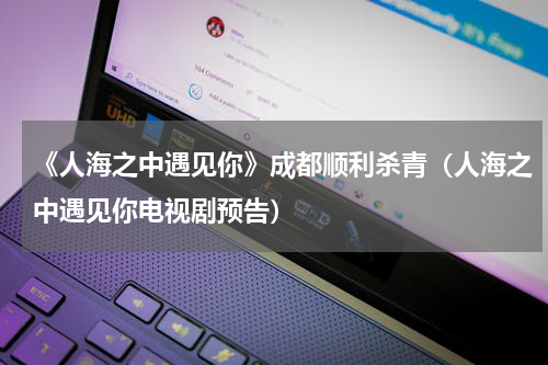 《人海之中遇见你》成都顺利杀青（人海之中遇见你电视剧预告）