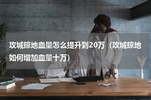 攻城掠地血量怎么提升到20万（攻城掠地如何增加血量十万）