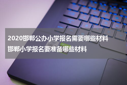 2020邯郸公办小学报名需要哪些材料 邯郸小学报名要准备哪些材料
