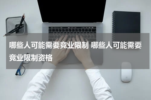 哪些人可能需要竞业限制 哪些人可能需要竞业限制资格