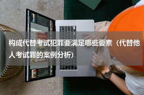 构成代替考试犯罪要满足哪些要素（代替他人考试罪的案例分析）