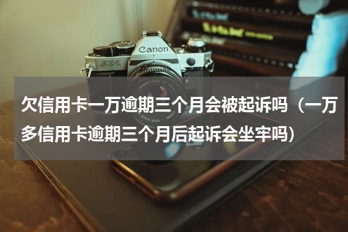 欠信用卡一万逾期三个月会被起诉吗（一万多信用卡逾期三个月后起诉会坐牢吗）