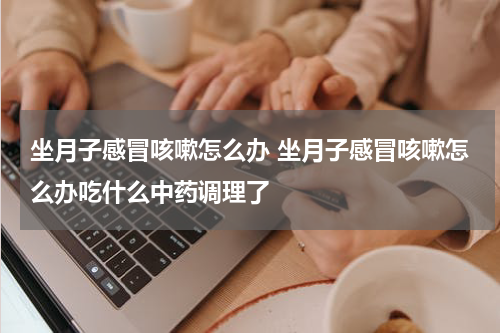 坐月子感冒咳嗽怎么办 坐月子感冒咳嗽怎么办吃什么中药调理了
