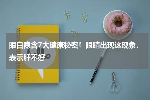 眼白隐含7大健康秘密！眼睛出现这现象，表示肝不好