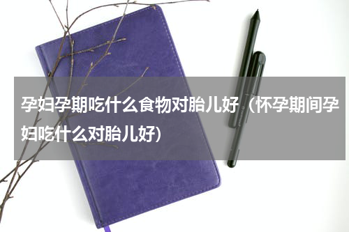 孕妇孕期吃什么食物对胎儿好（怀孕期间孕妇吃什么对胎儿好）
