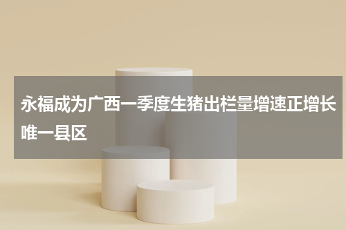 永福成为广西一季度生猪出栏量增速正增长唯一县区