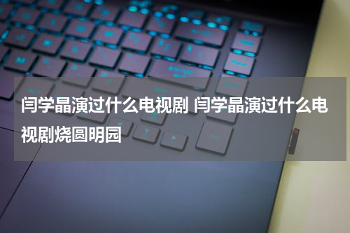 闫学晶演过什么电视剧 闫学晶演过什么电视剧烧圆明园