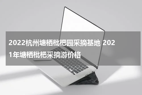 2022杭州塘栖枇杷园采摘基地 2021年塘栖枇杷采摘游价格