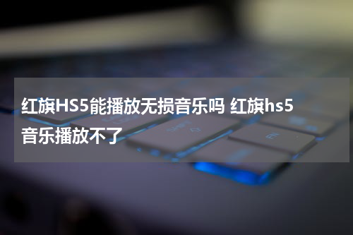 红旗HS5能播放无损音乐吗 红旗hs5音乐播放不了