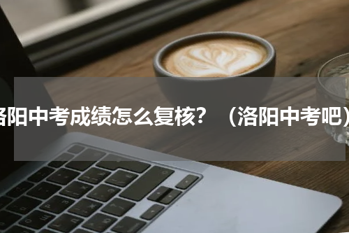 洛阳中考成绩怎么复核？（洛阳中考吧）