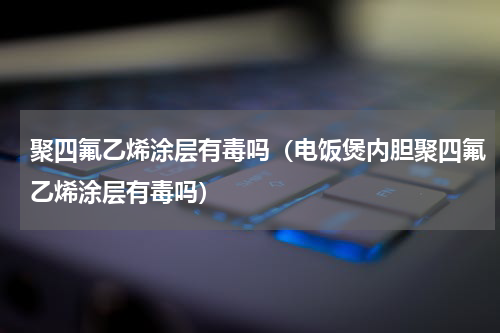 聚四氟乙烯涂层有毒吗（电饭煲内胆聚四氟乙烯涂层有毒吗）