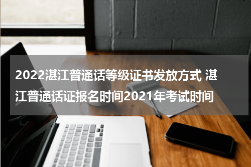 2022湛江普通话等级证书发放方式 湛江普通话证报名时间2021年考试时间