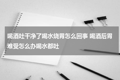 喝酒吐干净了喝水烧胃怎么回事 喝酒后胃难受怎么办喝水都吐
