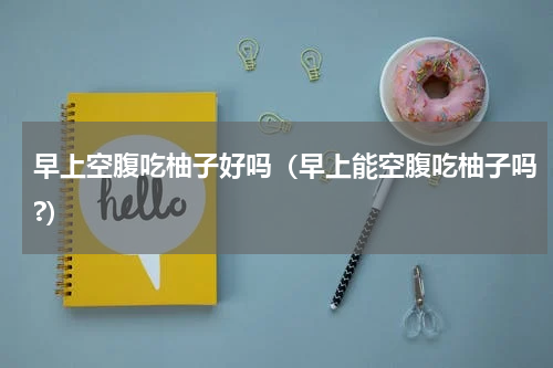 早上空腹吃柚子好吗（早上能空腹吃柚子吗?）