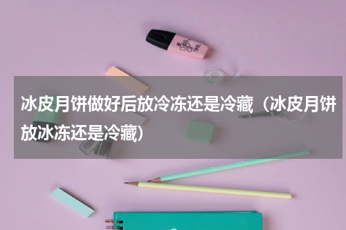 冰皮月饼做好后放冷冻还是冷藏（冰皮月饼放冰冻还是冷藏）
