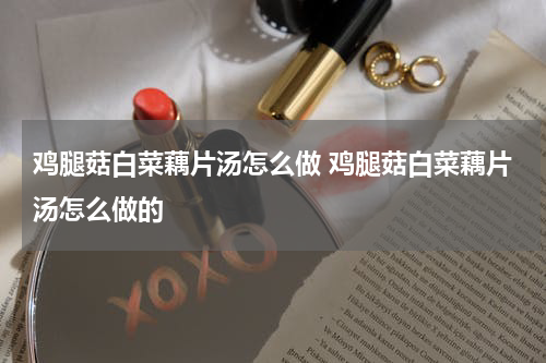 鸡腿菇白菜藕片汤怎么做 鸡腿菇白菜藕片汤怎么做的