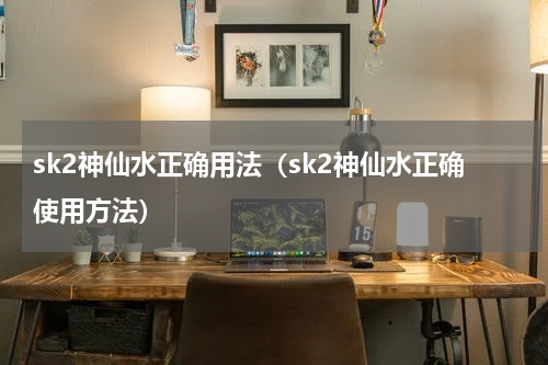 sk2神仙水正确用法（sk2神仙水正确使用方法）