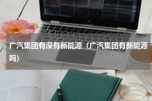 广汽集团有沒有新能源（广汽集团有新能源吗）